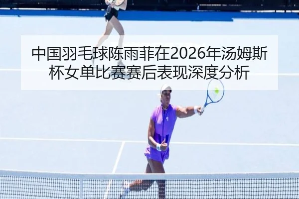 中国羽毛球陈雨菲在2026年汤姆斯杯女单比赛赛后表现深度分析