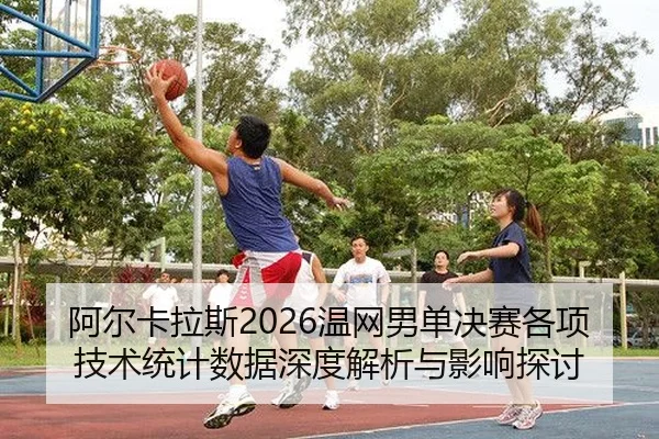 阿尔卡拉斯2026温网男单决赛各项技术统计数据深度解析与影响探讨